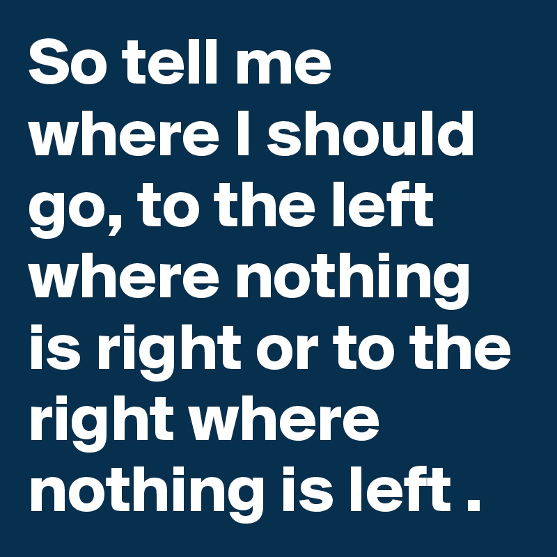 So tell me where I should go, to the left where nothing is right or to the right where nothing is left .