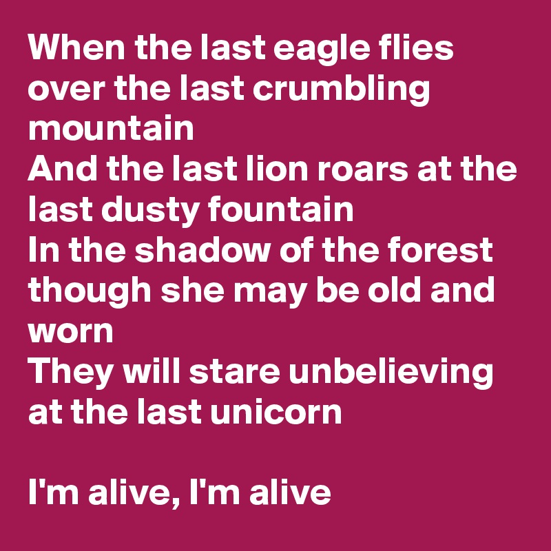 When the last eagle flies over the last crumbling mountain
And the last lion roars at the last dusty fountain
In the shadow of the forest though she may be old and worn
They will stare unbelieving at the last unicorn

I'm alive, I'm alive