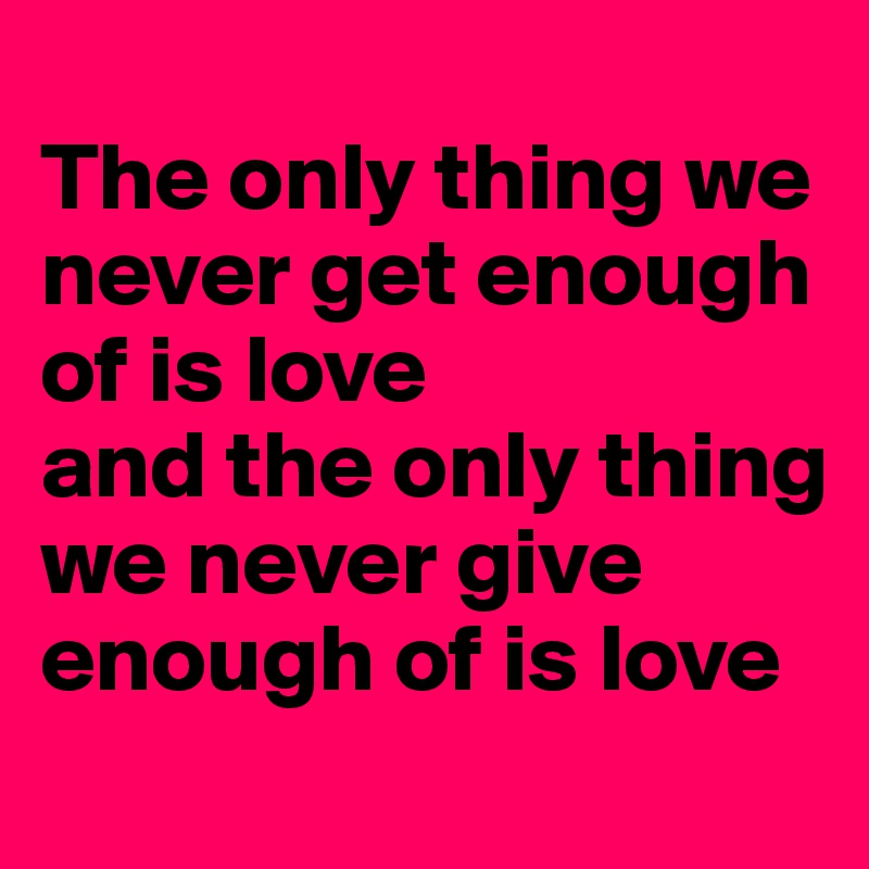
The only thing we never get enough of is love 
and the only thing we never give enough of is love