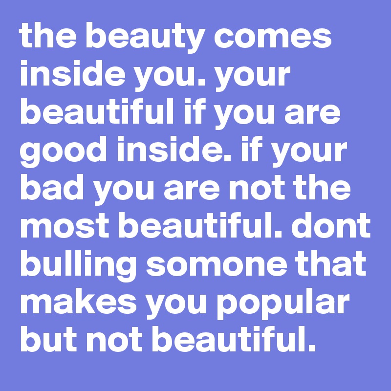 the beauty comes inside you. your beautiful if you are good inside. if your bad you are not the most beautiful. dont bulling somone that makes you popular but not beautiful. 