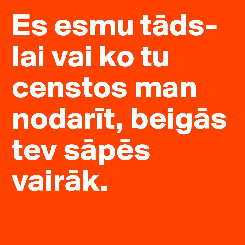 Es esmu tads- lai vai ko tu censtos man nodarit, beigas tev sapes vairak.
