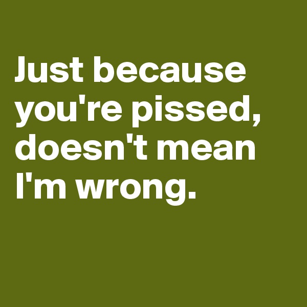 
Just because you're pissed, doesn't mean 
I'm wrong.

