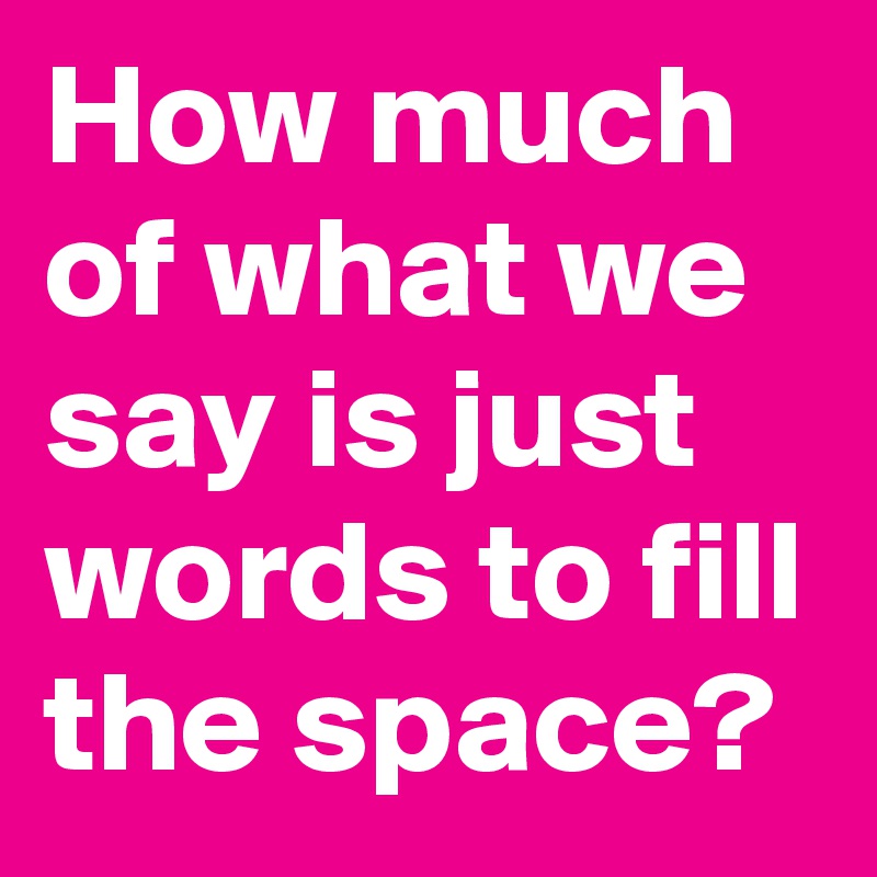 How much of what we say is just words to fill the space?