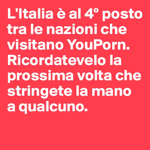 L'Italia è al 4º posto tra le nazioni che visitano YouPorn.
Ricordatevelo la prossima volta che stringete la mano a qualcuno.
