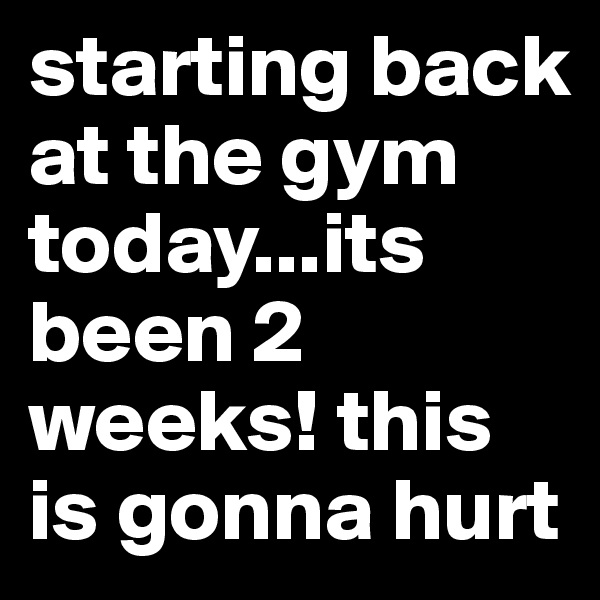 starting back at the gym today...its been 2 weeks! this is gonna hurt 