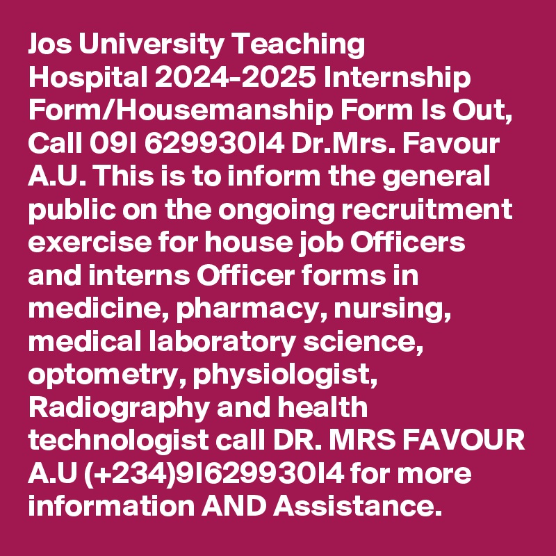 Jos University Teaching Hospital 2024-2025 Internship Form/Housemanship Form Is Out, Call 09I 629930I4 Dr.Mrs. Favour A.U. This is to inform the general public on the ongoing recruitment exercise for house job Officers and interns Officer forms in medicine, pharmacy, nursing, medical laboratory science, optometry, physiologist, Radiography and health technologist call DR. MRS FAVOUR A.U (+234)9I629930I4 for more information AND Assistance.