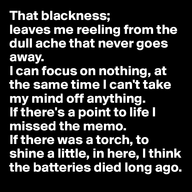 That blackness;
leaves me reeling from the dull ache that never goes away.
I can focus on nothing, at the same time I can't take my mind off anything. 
If there's a point to life I missed the memo. 
If there was a torch, to shine a little, in here, I think the batteries died long ago.