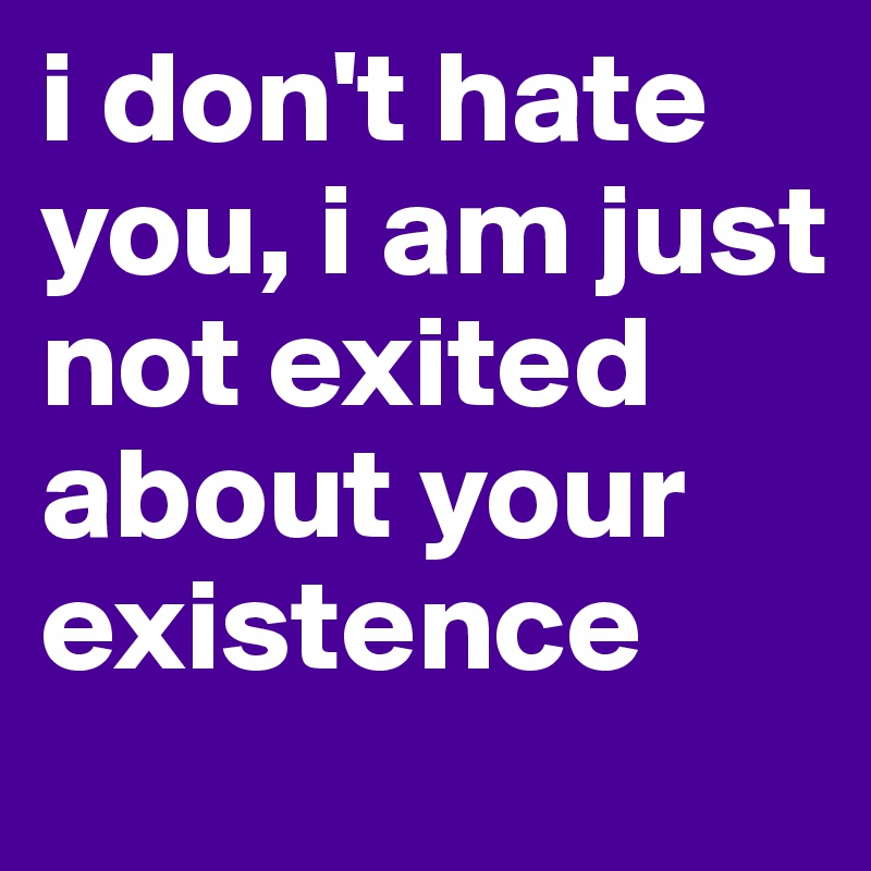 i don't hate you, i am just not exited about your existence