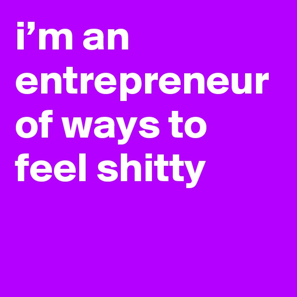 i’m an entrepreneur of ways to feel shitty