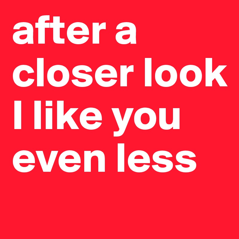 after a closer look I like you even less