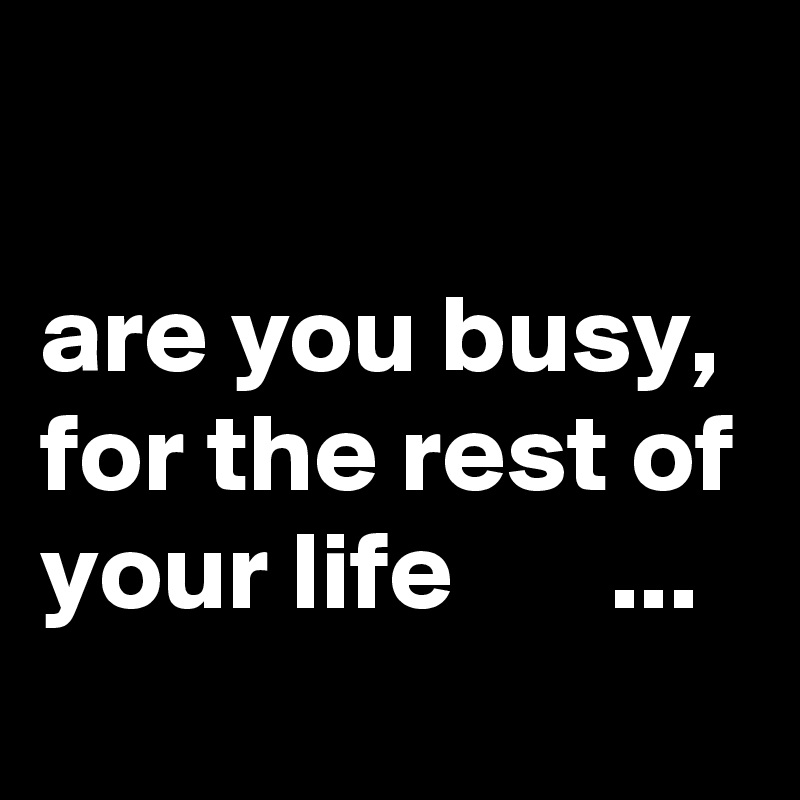 

are you busy, for the rest of your life       ...
