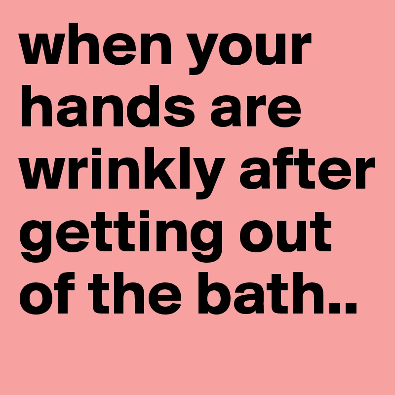 when your hands are wrinkly after getting out of the bath..