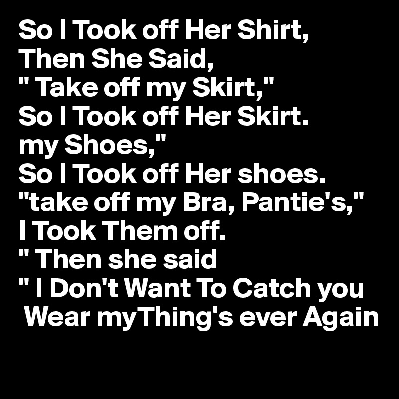 So I Took off Her Shirt, Then She Said,
" Take off my Skirt,"
So I Took off Her Skirt.
my Shoes,"
So I Took off Her shoes. 
"take off my Bra, Pantie's,"
I Took Them off.
" Then she said 
" I Don't Want To Catch you
 Wear myThing's ever Again
