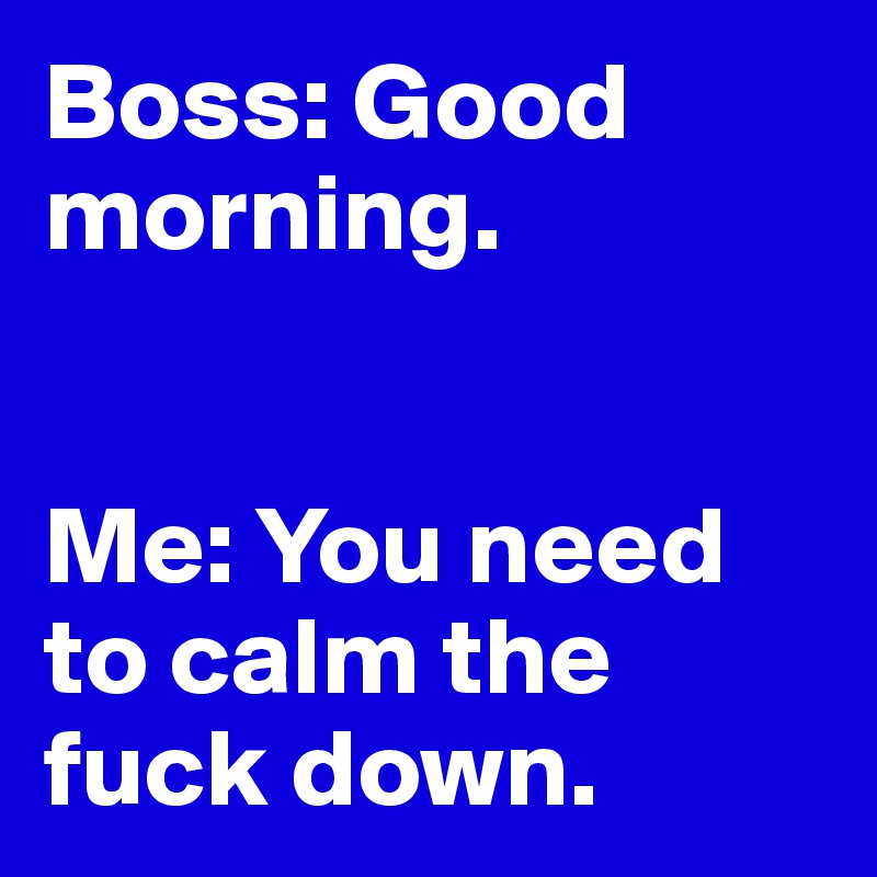 Boss: Good morning.


Me: You need to calm the fuck down.