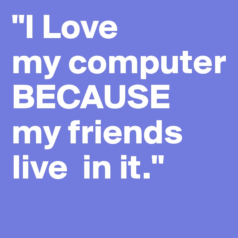 "I Love
my computer BECAUSE
my friends 
live  in it."