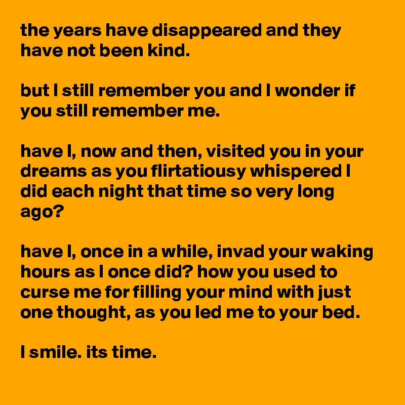 the years have disappeared and they have not been kind.

but l still remember you and l wonder if you still remember me.

have l, now and then, visited you in your dreams as you flirtatiousy whispered l did each night that time so very long ago?

have l, once in a while, invad your waking hours as l once did? how you used to curse me for filling your mind with just one thought, as you led me to your bed.

l smile. its time.