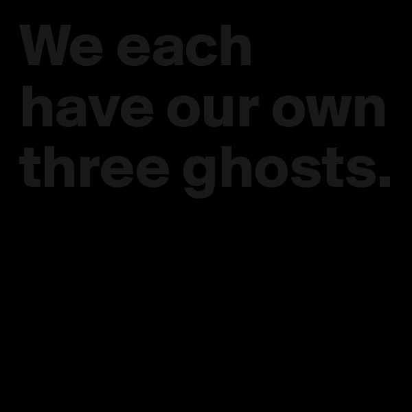 We each have our own three ghosts. 

