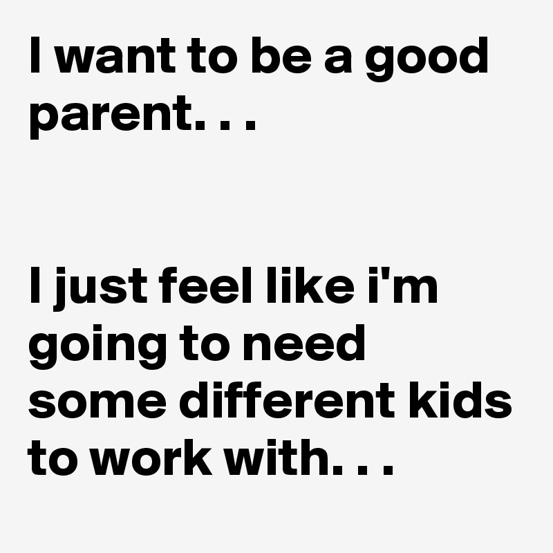 I want to be a good parent. . . 


I just feel like i'm going to need some different kids to work with. . .   