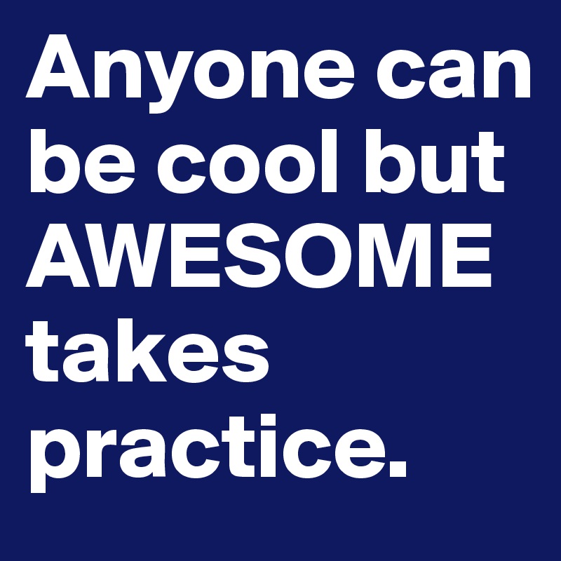 Anyone can be cool but AWESOME
takes practice.