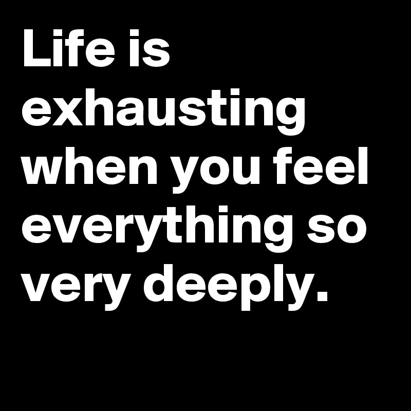 Life is exhausting when you feel everything so very deeply.     