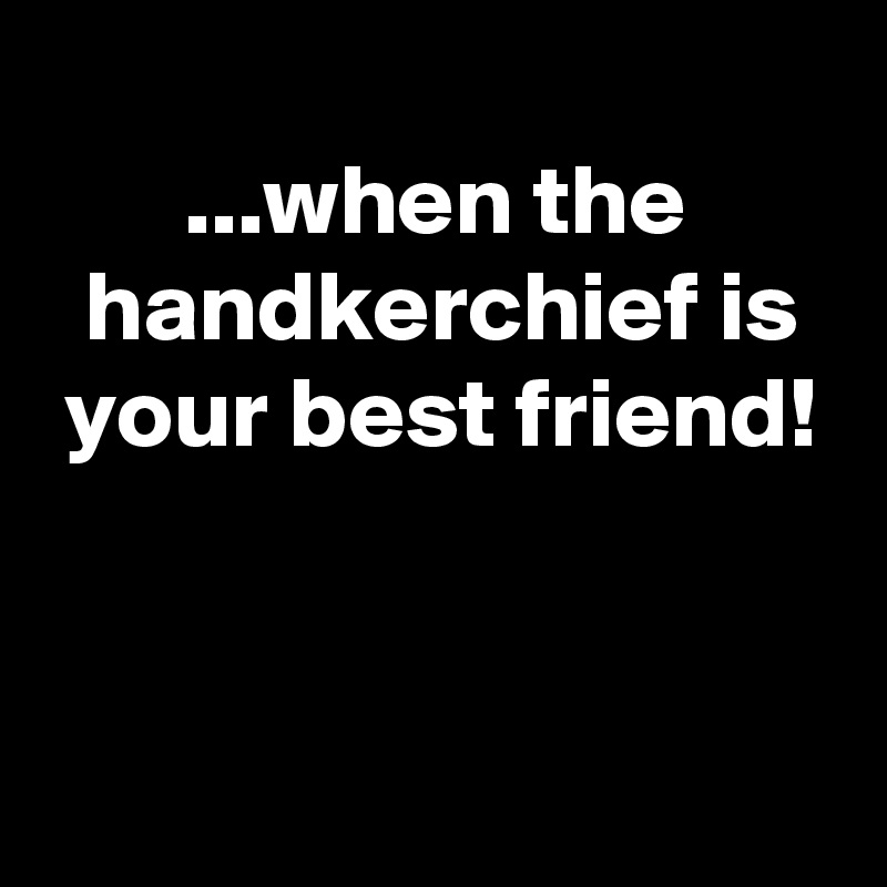 
       ...when the
  handkerchief is
 your best friend!


