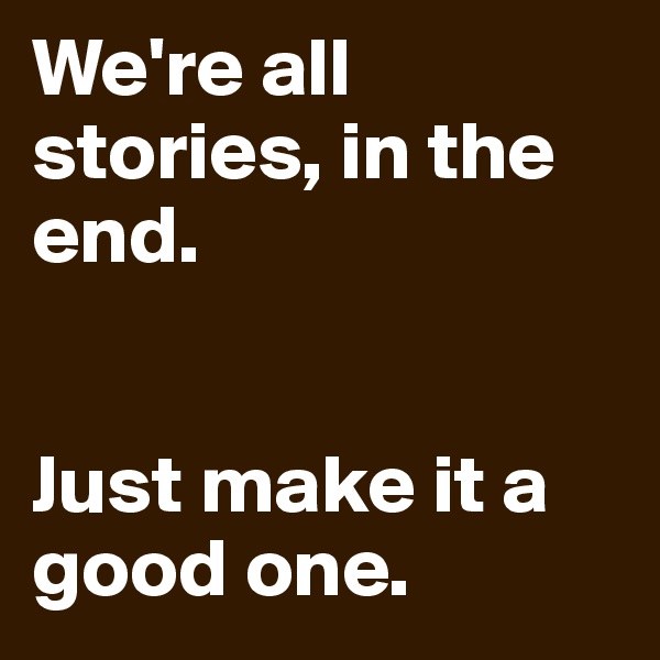 We're all stories, in the end. 


Just make it a good one.