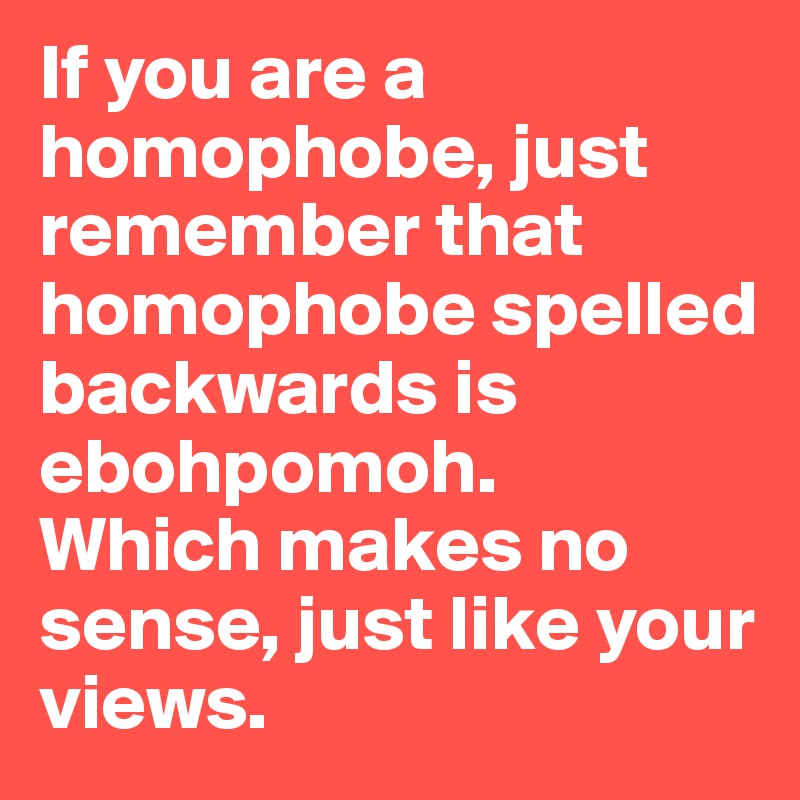 If you are a homophobe, just remember that homophobe spelled backwards is ebohpomoh. 
Which makes no sense, just like your views. 