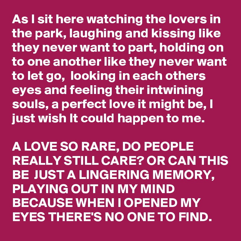 As I sit here watching the lovers in the park, laughing and kissing like they never want to part, holding on to one another like they never want to let go,  looking in each others eyes and feeling their intwining souls, a perfect love it might be, I just wish It could happen to me. 

A LOVE SO RARE, DO PEOPLE  REALLY STILL CARE? OR CAN THIS BE  JUST A LINGERING MEMORY, PLAYING OUT IN MY MIND BECAUSE WHEN I OPENED MY EYES THERE'S NO ONE TO FIND.  