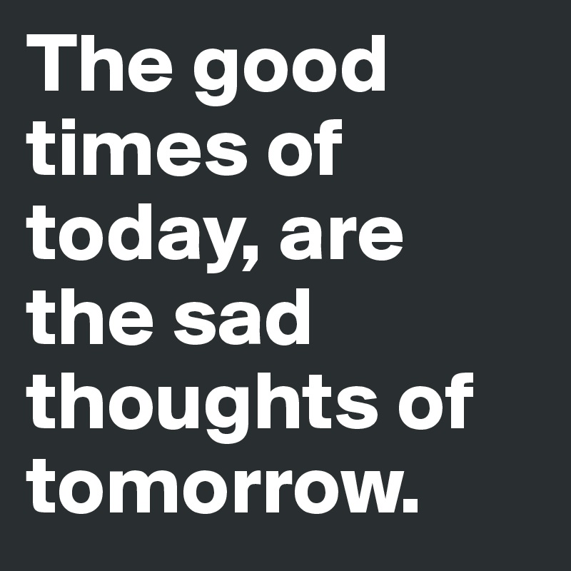 The good times of today, are the sad thoughts of tomorrow.