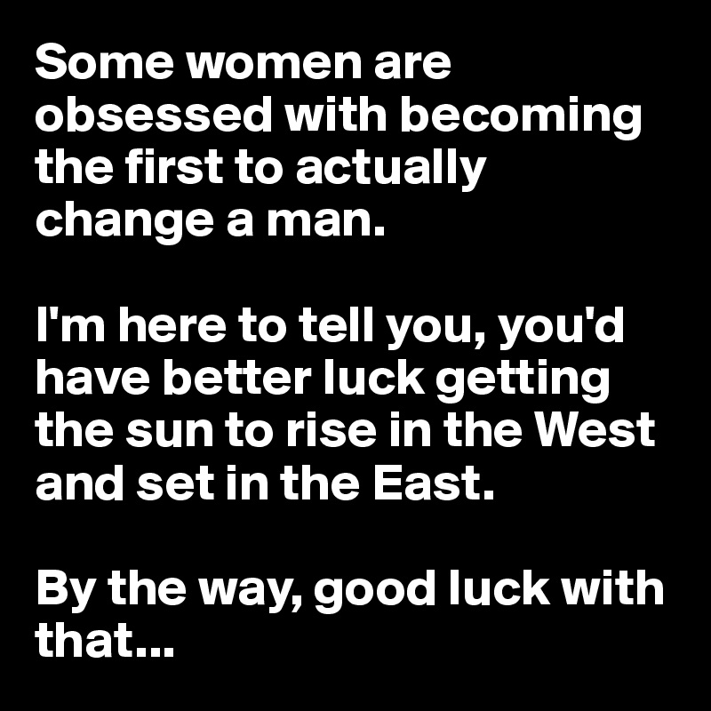 Some women are obsessed with becoming the first to actually change a man.

I'm here to tell you, you'd have better luck getting the sun to rise in the West and set in the East.

By the way, good luck with that...