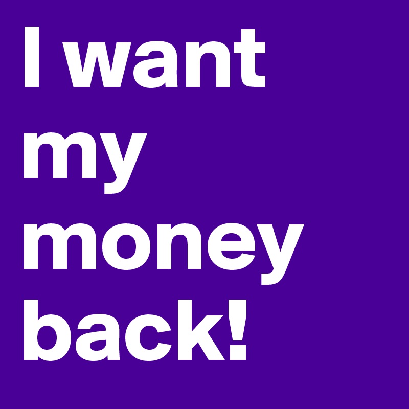 I want my money back!