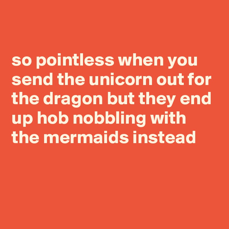 

so pointless when you send the unicorn out for the dragon but they end up hob nobbling with the mermaids instead


