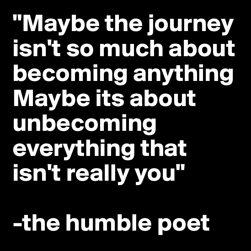 "Maybe the journey isn't so much about becoming anything Maybe its about unbecoming everything that isn't really you"

-the humble poet
