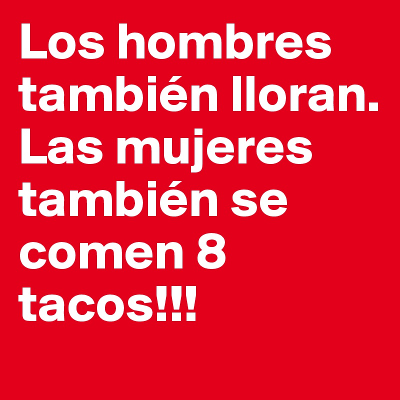 Los hombres también lloran. Las mujeres también se comen 8 tacos!!!