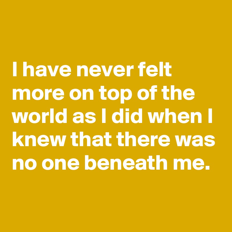 

I have never felt more on top of the world as I did when I knew that there was no one beneath me.

