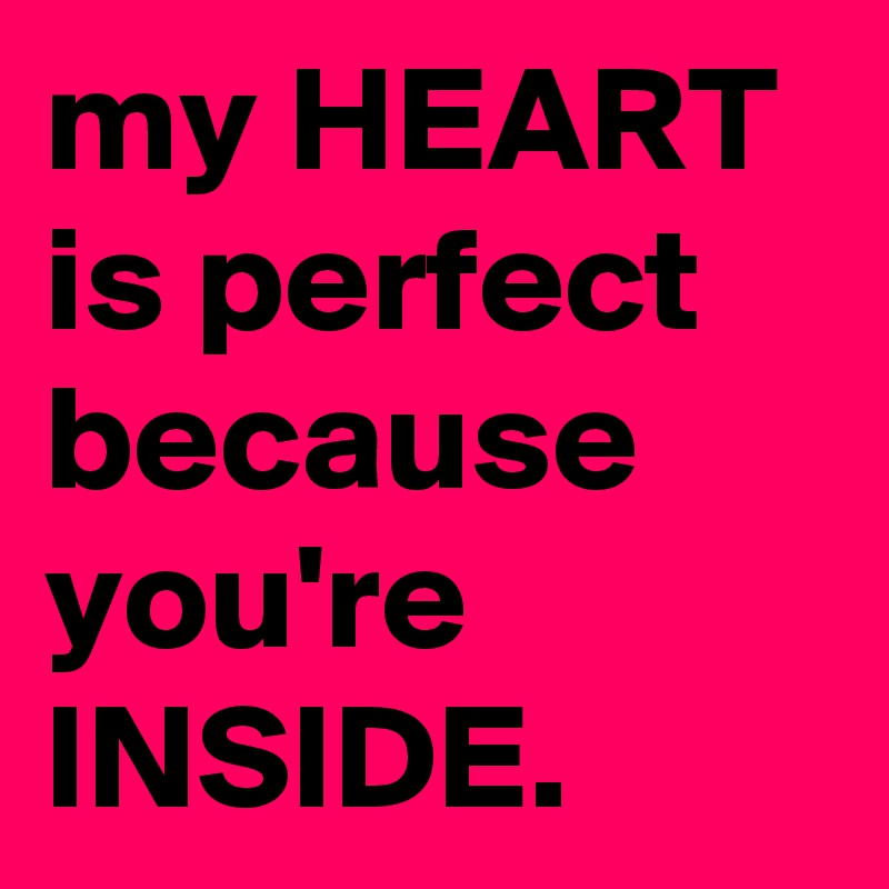 my HEART is perfect because you're INSIDE.