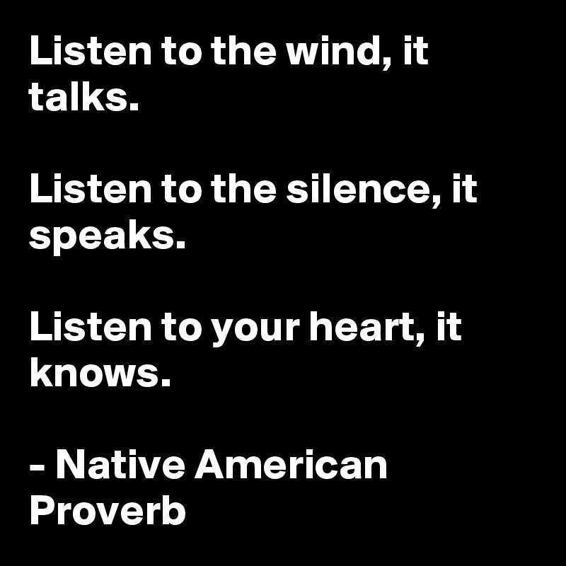 Listen to the wind, it talks. 

Listen to the silence, it speaks. 

Listen to your heart, it knows.

- Native American Proverb