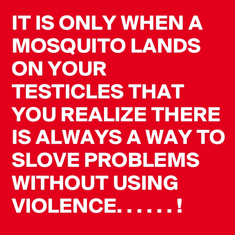 IT IS ONLY WHEN A MOSQUITO LANDS ON YOUR TESTICLES THAT YOU REALIZE THERE IS ALWAYS A WAY TO SLOVE PROBLEMS WITHOUT USING VIOLENCE. . . . . . ! 