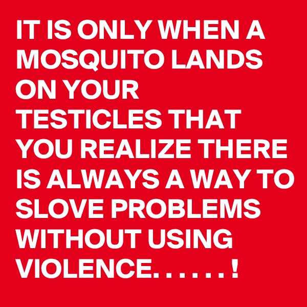 IT IS ONLY WHEN A MOSQUITO LANDS ON YOUR TESTICLES THAT YOU REALIZE THERE IS ALWAYS A WAY TO SLOVE PROBLEMS WITHOUT USING VIOLENCE. . . . . . ! 