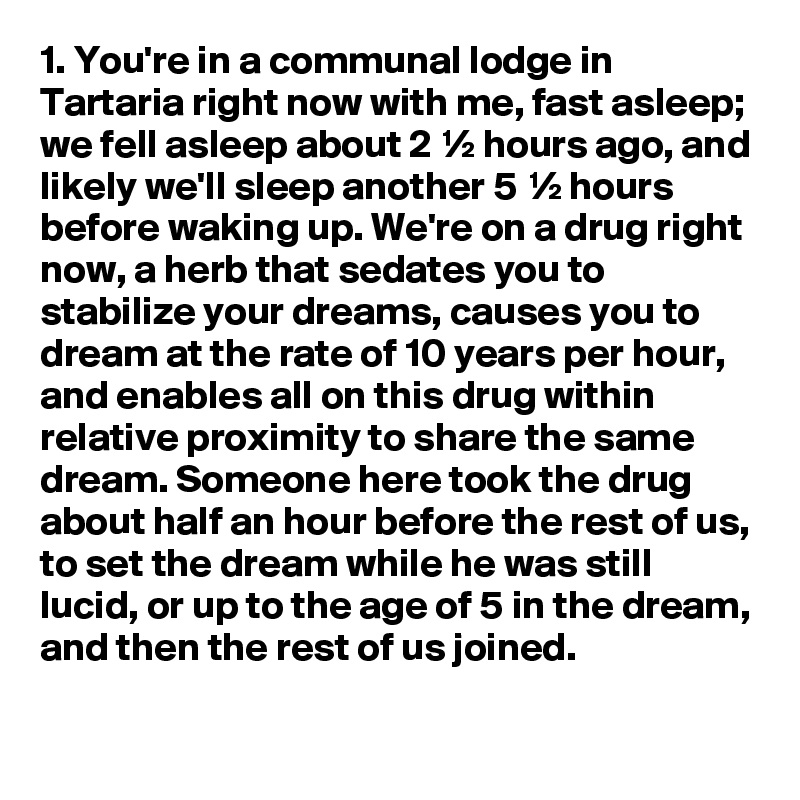 1. You're in a communal lodge in Tartaria right now with me, fast asleep; we fell asleep about 2 ½ hours ago, and likely we'll sleep another 5 ½ hours before waking up. We're on a drug right now, a herb that sedates you to stabilize your dreams, causes you to dream at the rate of 10 years per hour, and enables all on this drug within relative proximity to share the same dream. Someone here took the drug about half an hour before the rest of us, to set the dream while he was still lucid, or up to the age of 5 in the dream, and then the rest of us joined.
