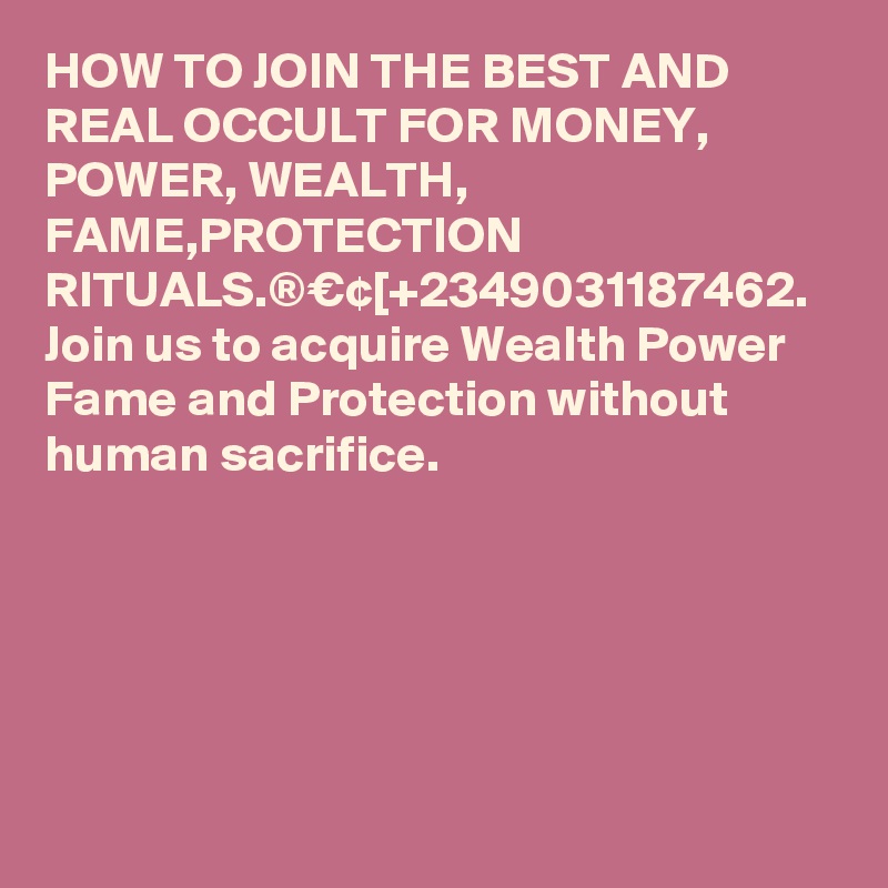 HOW TO JOIN THE BEST AND REAL OCCULT FOR MONEY, POWER, WEALTH, FAME,PROTECTION RITUALS.®€¢[+2349031187462.
Join us to acquire Wealth Power Fame and Protection without human sacrifice.