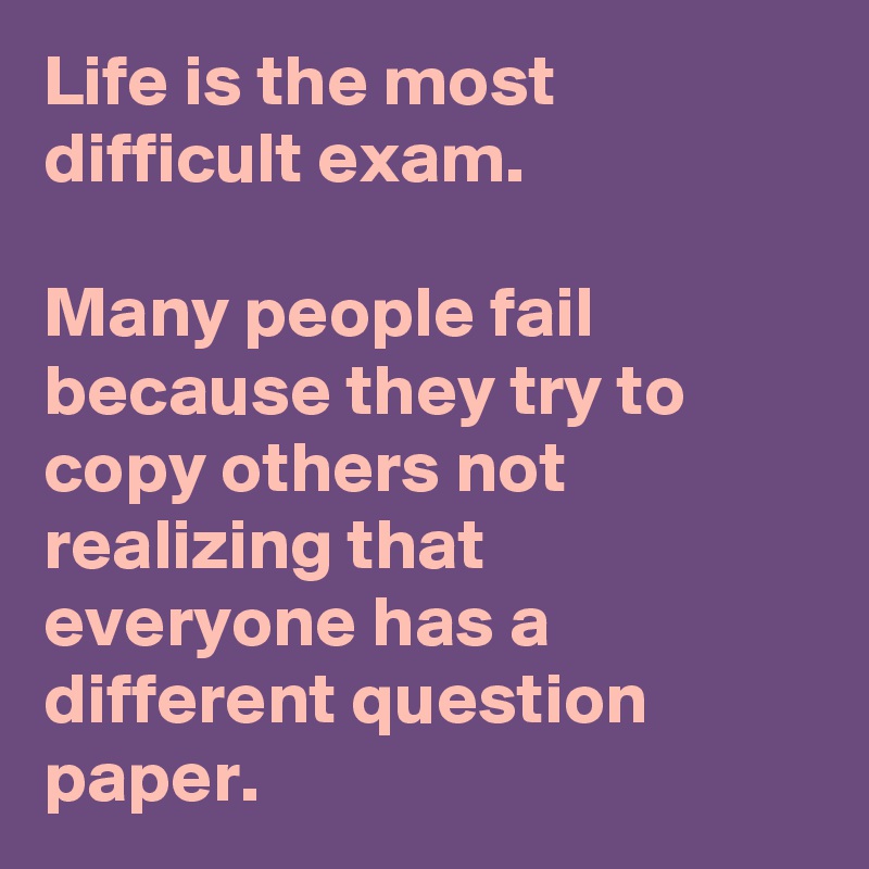 Life is the most difficult exam.

Many people fail because they try to copy others not realizing that everyone has a different question paper. 