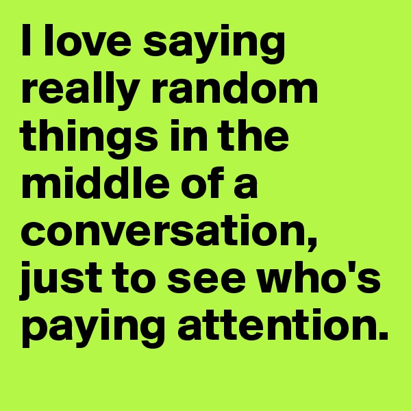 I love saying really random things in the middle of a conversation, just to see who's paying attention.