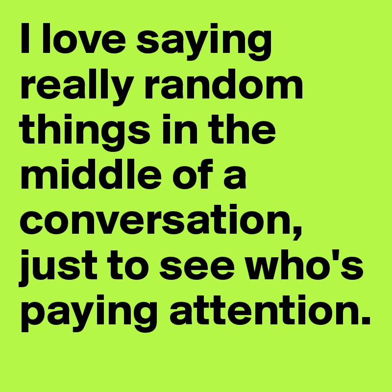 I love saying really random things in the middle of a conversation, just to see who's paying attention.