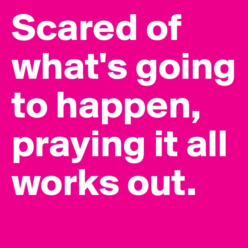 Scared of what's going to happen, praying it all works out.