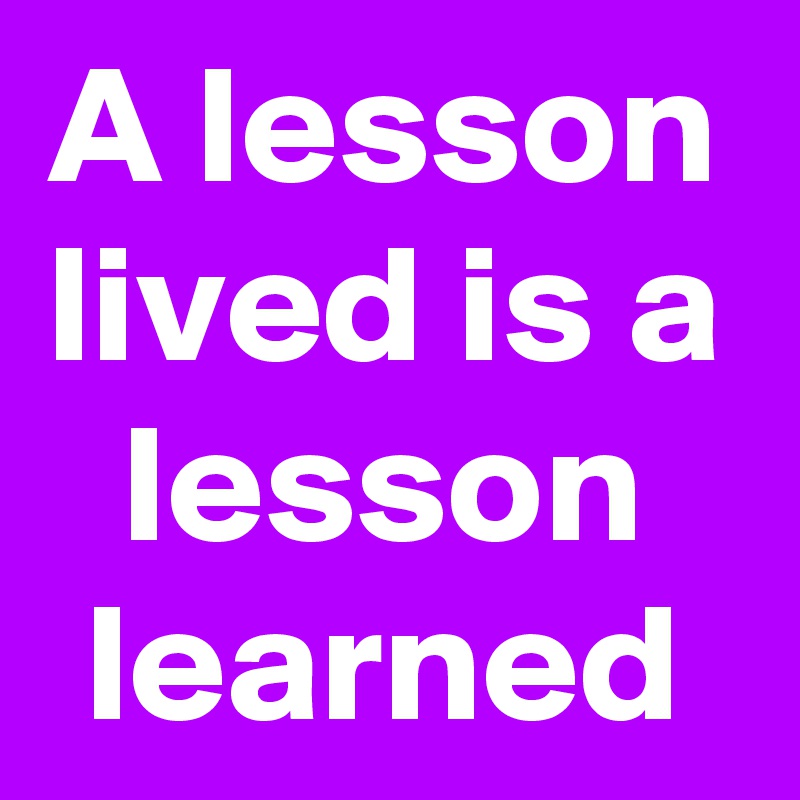A lesson lived is a lesson learned