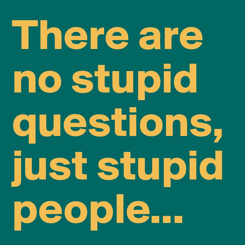 There are no stupid questions, just stupid people...
