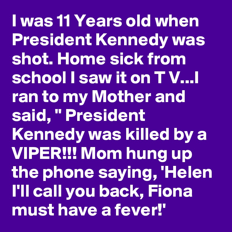I was 11 Years old when President Kennedy was shot. Home sick from school I saw it on T V...I ran to my Mother and said, " President Kennedy was killed by a VIPER!!! Mom hung up the phone saying, 'Helen I'll call you back, Fiona must have a fever!'