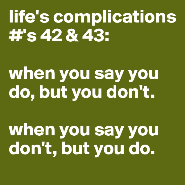 life's complications #'s 42 & 43:

when you say you do, but you don't.     

when you say you don't, but you do.
