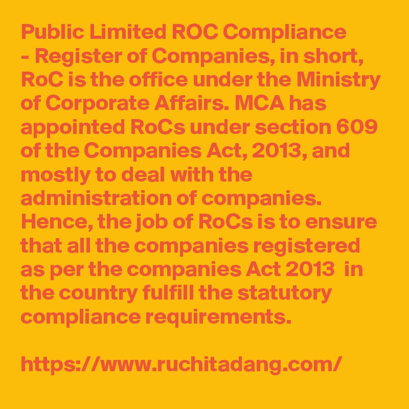 Public Limited ROC Compliance
- Register of Companies, in short, RoC is the office under the Ministry of Corporate Affairs. MCA has appointed RoCs under section 609 of the Companies Act, 2013, and mostly to deal with the administration of companies. Hence, the job of RoCs is to ensure that all the companies registered as per the companies Act 2013  in the country fulfill the statutory compliance requirements.

https://www.ruchitadang.com/